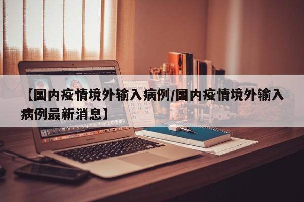 【国内疫情境外输入病例/国内疫情境外输入病例最新消息】