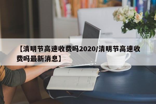 【清明节高速收费吗2020/清明节高速收费吗最新消息】