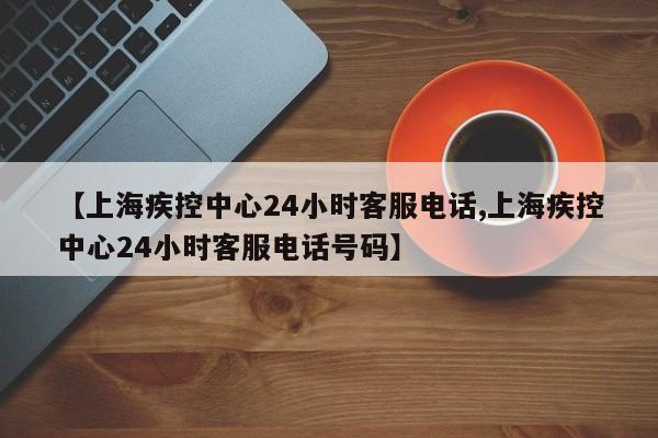 【上海疾控中心24小时客服电话,上海疾控中心24小时客服电话号码】