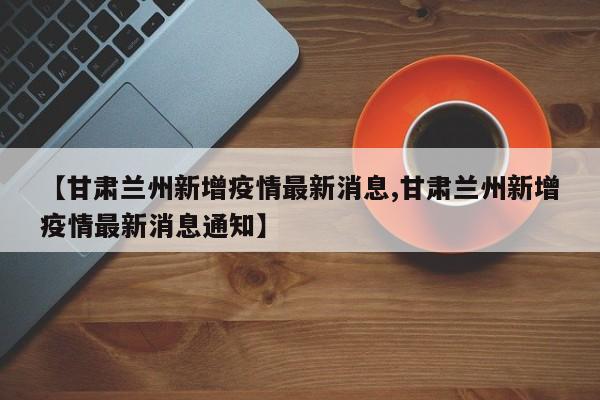 【甘肃兰州新增疫情最新消息,甘肃兰州新增疫情最新消息通知】