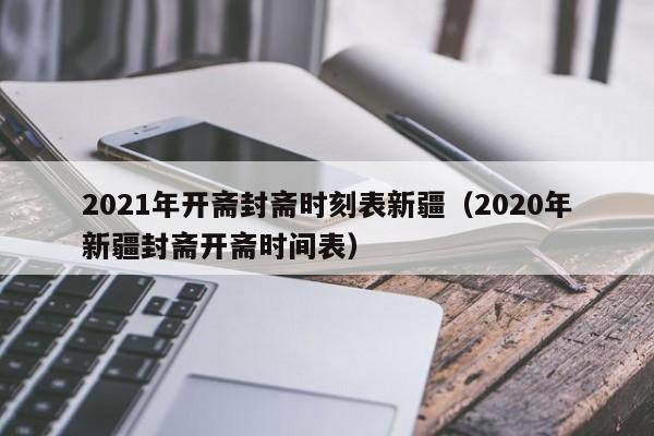 2021年开斋封斋时刻表新疆（2020年新疆封斋开斋时间表）