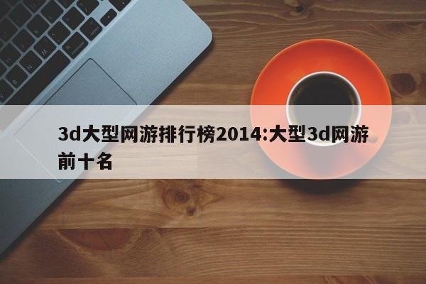 3d大型网游排行榜2014:大型3d网游前十名
