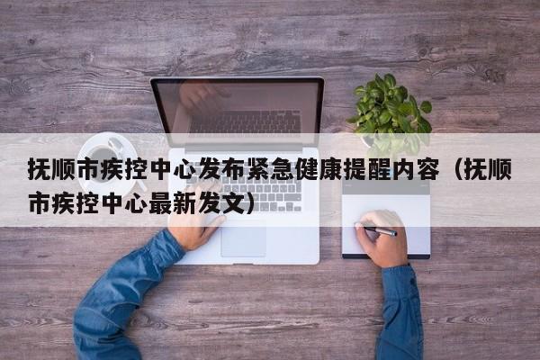 抚顺市疾控中心发布紧急健康提醒内容（抚顺市疾控中心最新发文）