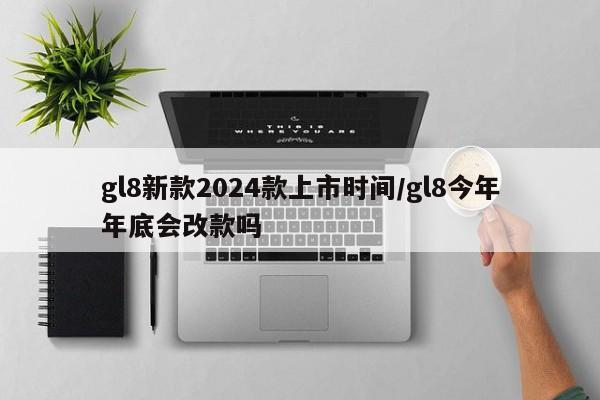 gl8新款2024款上市时间/gl8今年年底会改款吗