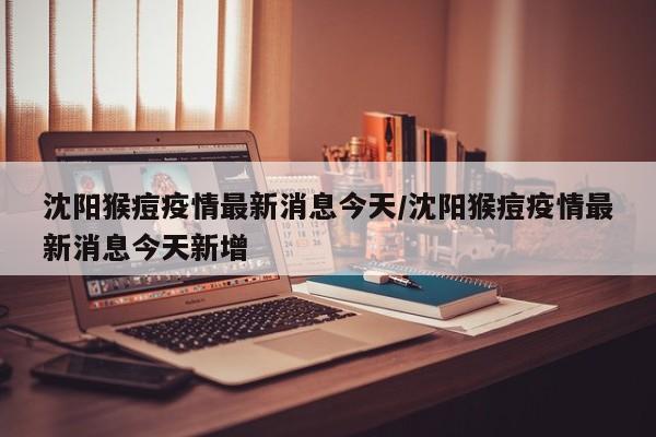 沈阳猴痘疫情最新消息今天/沈阳猴痘疫情最新消息今天新增
