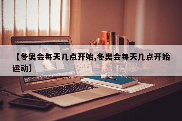 【冬奥会每天几点开始,冬奥会每天几点开始运动】