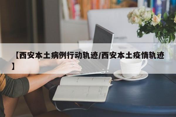 【西安本土病例行动轨迹/西安本土疫情轨迹】