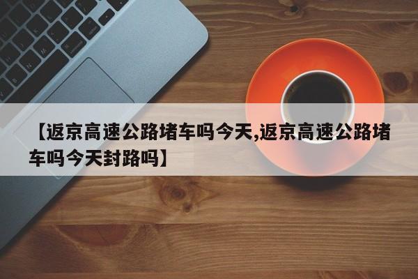 【返京高速公路堵车吗今天,返京高速公路堵车吗今天封路吗】
