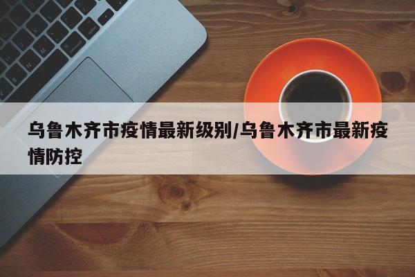 乌鲁木齐市疫情最新级别/乌鲁木齐市最新疫情防控