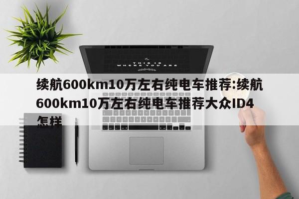 续航600km10万左右纯电车推荐:续航600km10万左右纯电车推荐大众ID4怎样
