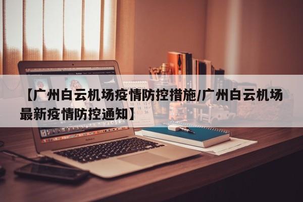 【广州白云机场疫情防控措施/广州白云机场最新疫情防控通知】