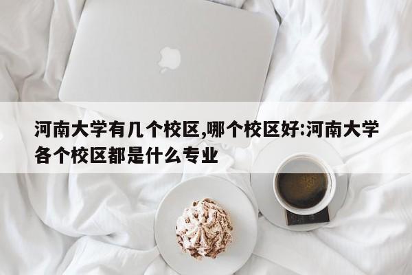 河南大学有几个校区,哪个校区好:河南大学各个校区都是什么专业