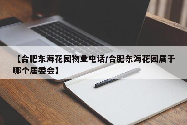 【合肥东海花园物业电话/合肥东海花园属于哪个居委会】