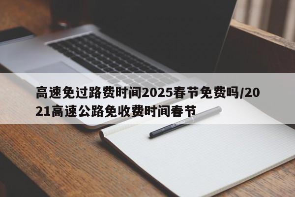 高速免过路费时间2025春节免费吗/2021高速公路免收费时间春节