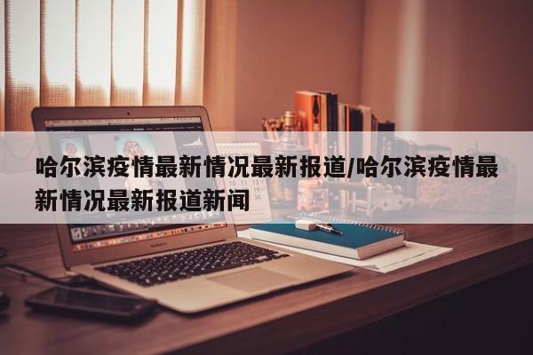 哈尔滨疫情最新情况最新报道/哈尔滨疫情最新情况最新报道新闻