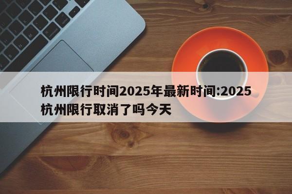 杭州限行时间2025年最新时间:2025杭州限行取消了吗今天