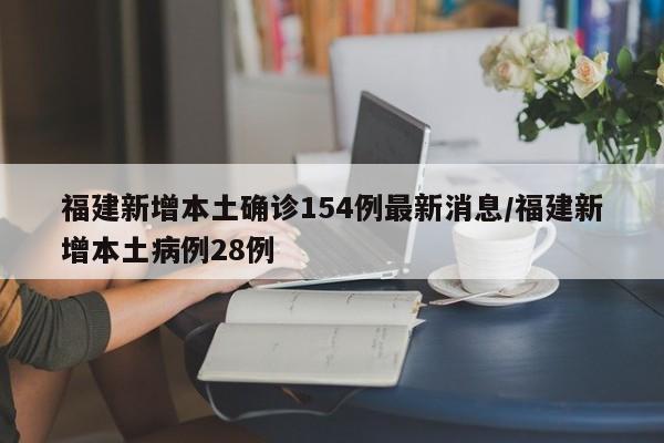 福建新增本土确诊154例最新消息/福建新增本土病例28例