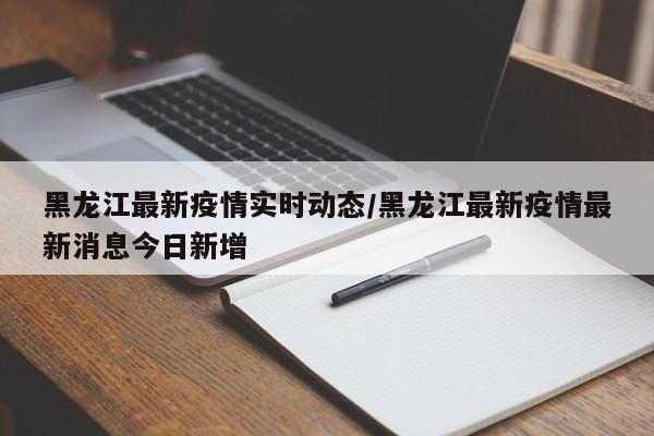 黑龙江最新疫情实时动态/黑龙江最新疫情最新消息今日新增