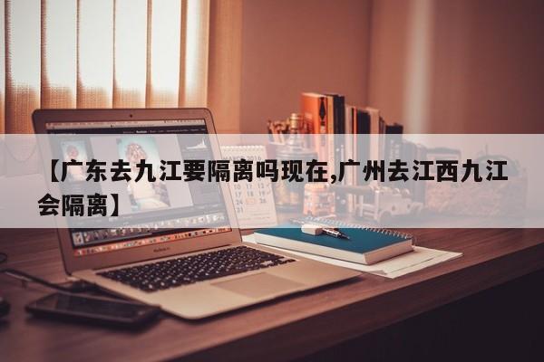 【广东去九江要隔离吗现在,广州去江西九江会隔离】