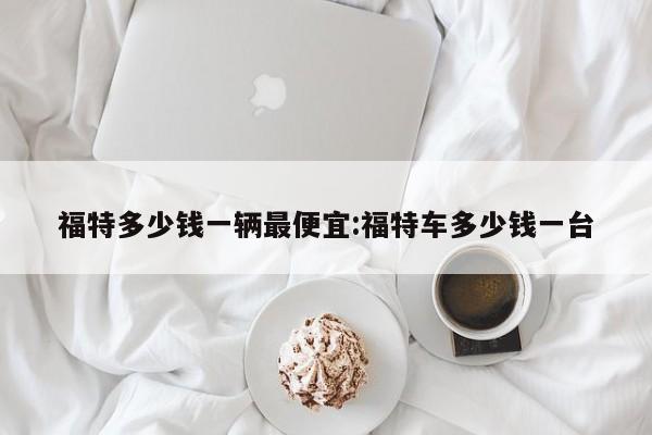 福特多少钱一辆最便宜:福特车多少钱一台