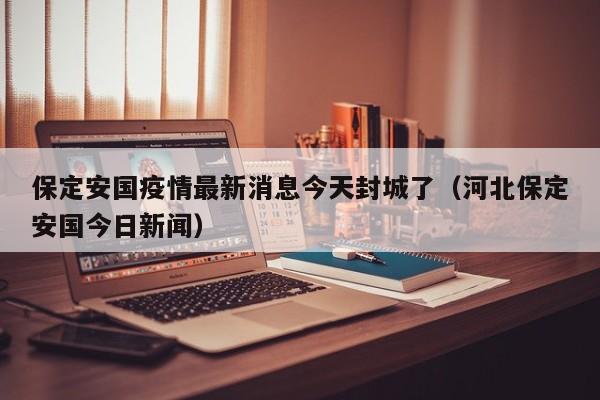 保定安国疫情最新消息今天封城了（河北保定安国今日新闻）