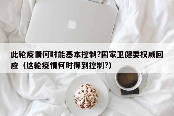 此轮疫情何时能基本控制?国家卫健委权威回应（这轮疫情何时得到控制?）