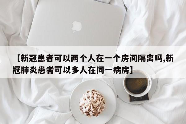 【新冠患者可以两个人在一个房间隔离吗,新冠肺炎患者可以多人在同一病房】
