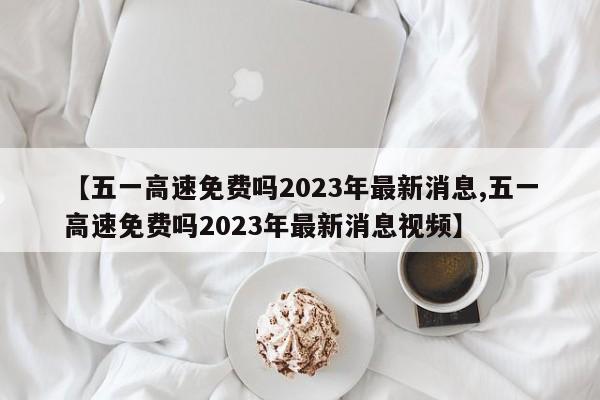【五一高速免费吗2023年最新消息,五一高速免费吗2023年最新消息视频】