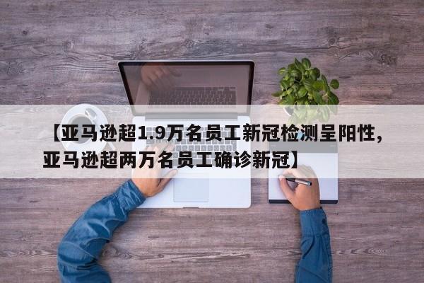 【亚马逊超1.9万名员工新冠检测呈阳性,亚马逊超两万名员工确诊新冠】