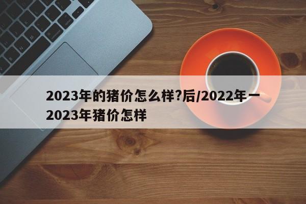 2023年的猪价怎么样?后/2022年一2023年猪价怎样