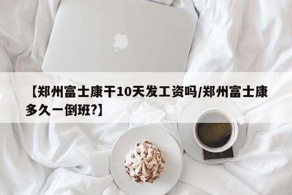 【郑州富士康干10天发工资吗/郑州富士康多久一倒班?】