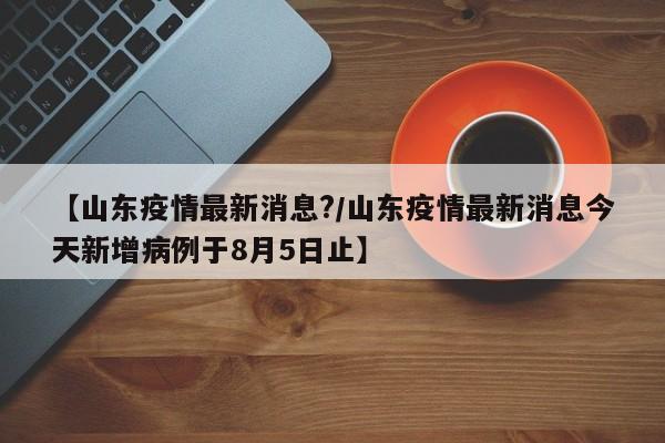 【山东疫情最新消息?/山东疫情最新消息今天新增病例于8月5日止】
