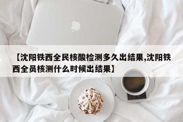 【沈阳铁西全民核酸检测多久出结果,沈阳铁西全员核测什么时候出结果】