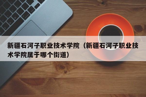 新疆石河子职业技术学院(新疆石河子职业技术学院属于哪个街道) 新疆石河子职业技术学院(新疆石河子职业技术学院属于哪个街道)