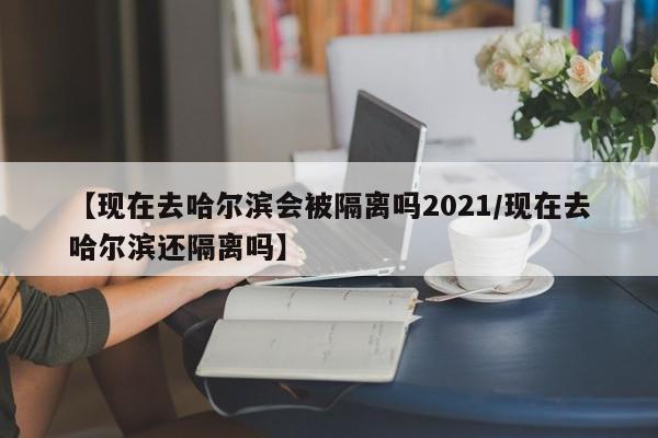 【现在去哈尔滨会被隔离吗2021/现在去哈尔滨还隔离吗】
