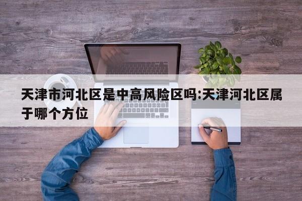 天津市河北区是中高风险区吗:天津河北区属于哪个方位