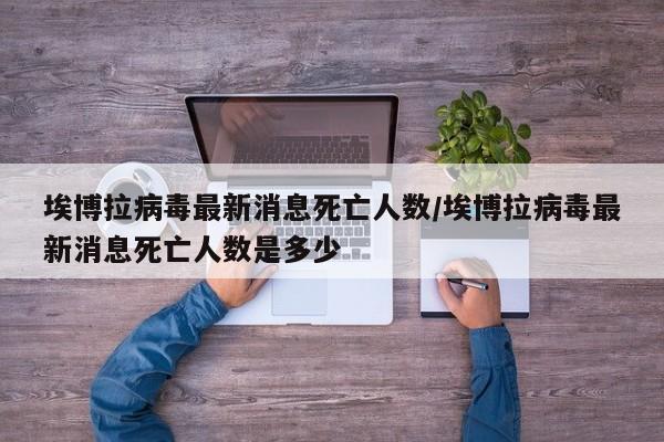 埃博拉病毒最新消息死亡人数/埃博拉病毒最新消息死亡人数是多少