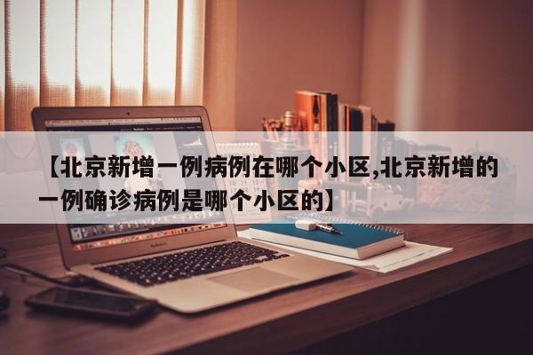 【北京新增一例病例在哪个小区,北京新增的一例确诊病例是哪个小区的】