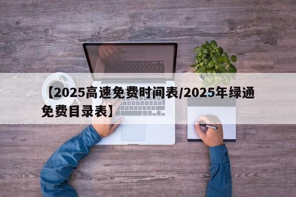 【2025高速免费时间表/2025年绿通免费目录表】