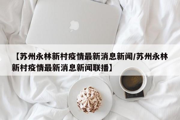 【苏州永林新村疫情最新消息新闻/苏州永林新村疫情最新消息新闻联播】