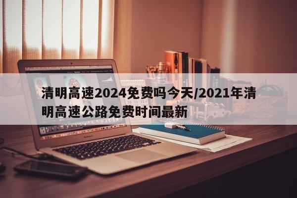 清明高速2024免费吗今天/2021年清明高速公路免费时间最新