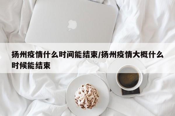 扬州疫情什么时间能结束/扬州疫情大概什么时候能结束