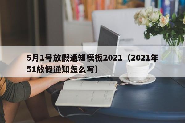 5月1号放假通知模板2021(2021年51放假通知怎么写)