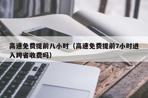 高速免费提前八小时(高速免费提前7小时进入跨省收费吗)