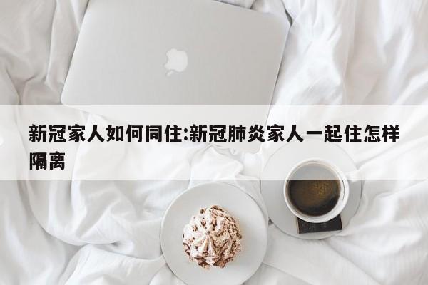 新冠家人如何同住:新冠肺炎家人一起住怎样隔离