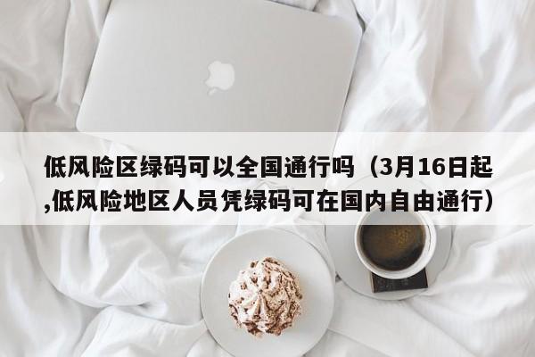低风险区绿码可以全国通行吗(3月16日起,低风险地区人员凭绿码可在国内自由通行)