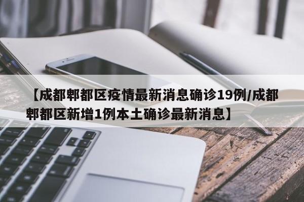 【成都郫都区疫情最新消息确诊19例/成都郫都区新增1例本土确诊最新消息】