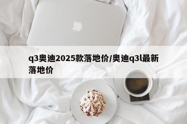 q3奥迪2025款落地价/奥迪q3l最新落地价