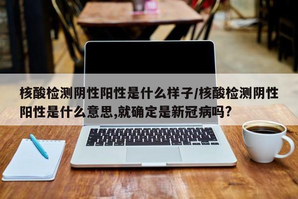 核酸检测阴性阳性是什么样子/核酸检测阴性阳性是什么意思,就确定是新冠病吗?