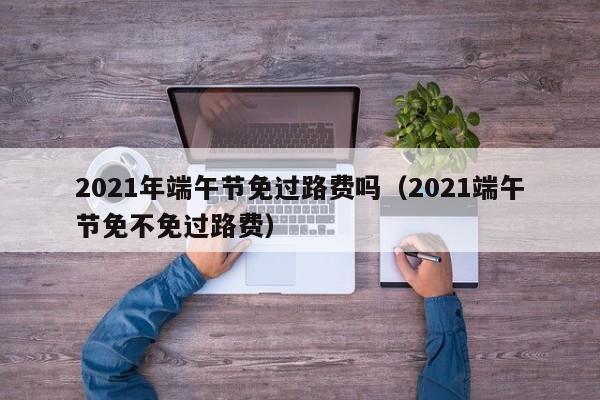 2021年端午节免过路费吗(2021端午节免不免过路费)
